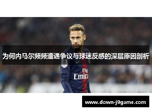 为何内马尔频频遭遇争议与球迷反感的深层原因剖析 为何内马尔频频遭遇争议与球迷反感的深层原因剖析