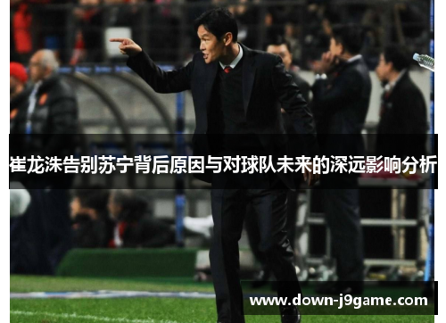 崔龙洙告别苏宁背后原因与对球队未来的深远影响分析