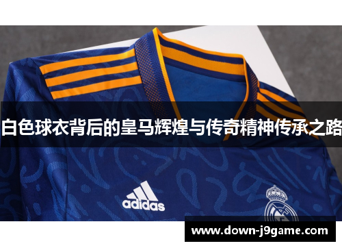 白色球衣背后的皇马辉煌与传奇精神传承之路