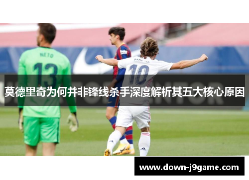 莫德里奇为何并非锋线杀手深度解析其五大核心原因 莫德里奇为何并非锋线杀手深度解析其五大核心原因