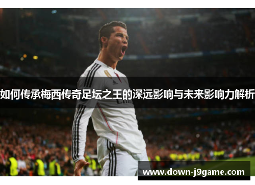 如何传承梅西传奇足坛之王的深远影响与未来影响力解析 如何传承梅西传奇足坛之王的深远影响与未来影响力解析