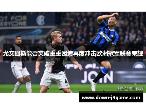 尤文图斯能否突破重重困境再度冲击欧洲冠军联赛荣耀 尤文图斯能否突破重重困境再度冲击欧洲冠军联赛荣耀