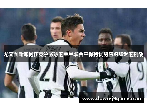 尤文图斯如何在竞争激烈的意甲联赛中保持优势应对崛起的挑战 尤文图斯如何在竞争激烈的意甲联赛中保持优势应对崛起的挑战