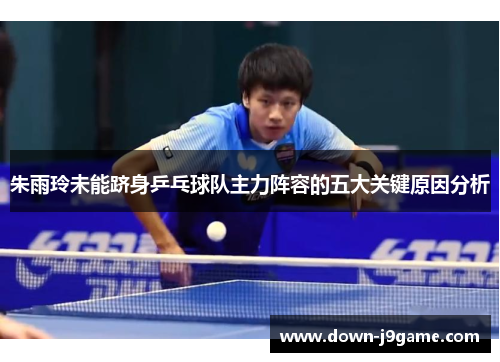 朱雨玲未能跻身乒乓球队主力阵容的五大关键原因分析 朱雨玲未能跻身乒乓球队主力阵容的五大关键原因分析