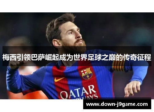 梅西引领巴萨崛起成为世界足球之巅的传奇征程 梅西引领巴萨崛起成为世界足球之巅的传奇征程