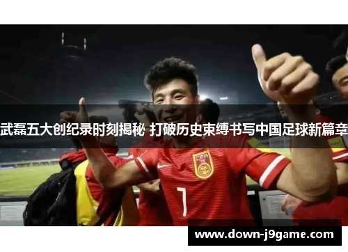 武磊五大创纪录时刻揭秘 打破历史束缚书写中国足球新篇章