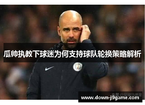 瓜帅执教下球迷为何支持球队轮换策略解析 瓜帅执教下球迷为何支持球队轮换策略解析