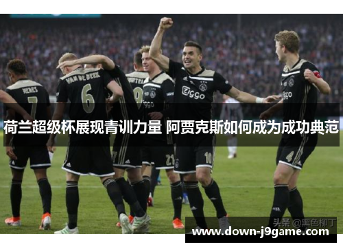 荷兰超级杯展现青训力量 阿贾克斯如何成为成功典范 荷兰超级杯展现青训力量 阿贾克斯如何成为成功典范