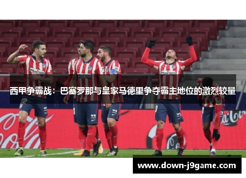 西甲争霸战:巴塞罗那与皇家马德里争夺霸主地位的激烈较量 西甲争霸战:巴塞罗那与皇家马德里争夺霸主地位的激烈较量