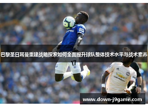 巴黎圣日耳曼重建战略探索如何全面提升球队整体技术水平与战术素养
