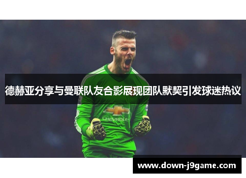 德赫亚分享与曼联队友合影展现团队默契引发球迷热议