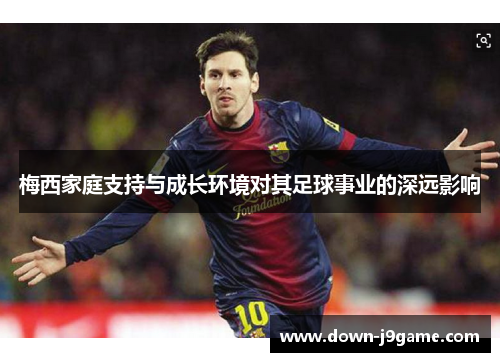 梅西家庭支持与成长环境对其足球事业的深远影响