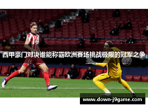西甲豪门对决谁能称霸欧洲赛场挑战极限的冠军之争 西甲豪门对决谁能称霸欧洲赛场挑战极限的冠军之争