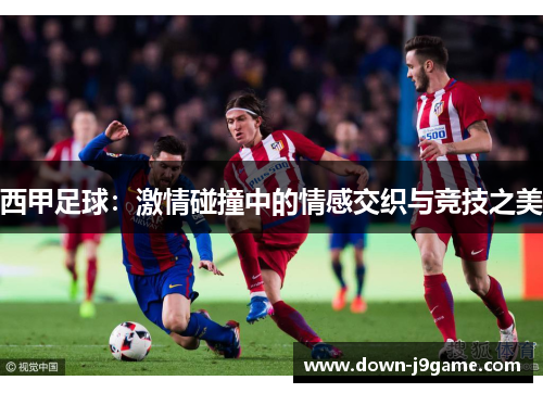 西甲足球:激情碰撞中的情感交织与竞技之美 西甲足球:激情碰撞中的情感交织与竞技之美