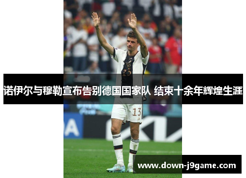 诺伊尔与穆勒宣布告别德国国家队 结束十余年辉煌生涯 诺伊尔与穆勒宣布告别德国国家队 结束十余年辉煌生涯