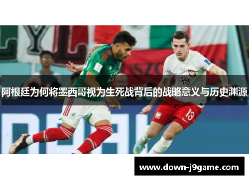 阿根廷为何将墨西哥视为生死战背后的战略意义与历史渊源 阿根廷为何将墨西哥视为生死战背后的战略意义与历史渊源